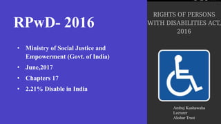 RPwD- 2016
• Ministry of Social Justice and
Empowerment (Govt. of India)
• June,2017
• Chapters 17
• 2.21% Disable in India
Ambuj Kushawaha
Lecturer
Akshar Trust
 