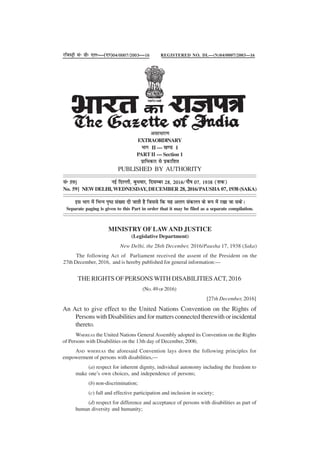 THE RIGHTS OF PERSONS WITH DISABILITIESACT, 2016
(NO.49 OF 2016)
[27th December, 2016]
An Act to give effect to the United Nations Convention on the Rights of
Persons with Disabilities and for matters connected therewith or incidental
thereto.
WHEREAS the United Nations General Assembly adopted its Convention on the Rights
of Persons with Disabilities on the 13th day of December, 2006;
AND WHEREAS the aforesaid Convention lays down the following principles for
empowerment of persons with disabilities,—
(a) respect for inherent dignity, individual autonomy including the freedom to
make one’s own choices, and independence of persons;
(b) non-discrimination;
(c) full and effective participation and inclusion in society;
(d) respect for difference and acceptance of persons with disabilities as part of
human diversity and humanity;
jftLVªh lañ Mhñ ,yñ—(,u)04@0007@2003—16
vlk/kkj.k
EXTRAORDINARY
Hkkx II — [k.M 1
PART II — Section 1
izkf/kdkj ls izdkf'kr
PUBLISHED BY AUTHORITY
lañ 59] ubZ fnYyh] cq/kokj] fnlEcj 28] 2016@ikS"k 07] 1938 ¼'kd½
No. 59] NEW DELHI, WEDNESDAY, DECEMBER 28, 2016/PAUSHA 07, 1938 (SAKA)
bl Hkkx esa fHkUu i`"B la[;k nh tkrh gS ftlls fd ;g vyx ladyu ds :i esa j[kk tk ldsA
Separate paging is given to this Part in order that it may be filed as a separate compilation.
MINISTRY OF LAWAND JUSTICE
(Legislative Department)
New Delhi, the 28th December, 2016/Pausha 17, 1938 (Saka)
The following Act of Parliament received the assent of the President on the
27th December, 2016, and is hereby published for general information:—
REGISTERED NO. DL—(N)04/0007/2003—16
 