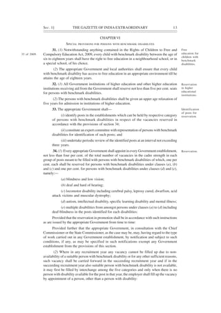 SEC. 1] THE GAZETTE OF INDIA EXTRAORDINARY 13
CHAPTERVI
SPECIAL PROVISIONS FOR PERSONS WITH BENCHMARK DISABIILITES
31. (1) Notwithstanding anything contained in the Rights of Children to Free and
Compulsory Education Act, 2009, every child with benchmark disability between the age of
six to eighteen years shall have the right to free education in a neighbourhood school, or in
a special school, of his choice.
(2) The appropriate Government and local authorities shall ensure that every child
with benchmark disability has access to free education in an appropriate environment till he
attains the age of eighteen years.
32. (1) All Government institutions of higher education and other higher education
institutions receiving aid from the Government shall reserve not less than five per cent. seats
for persons with benchmark disabilities.
(2) The persons with benchmark disabilities shall be given an upper age relaxation of
five years for admission in institutions of higher education.
33. The appropriate Government shall—
(i) identify posts in the establishments which can be held by respective category
of persons with benchmark disabilities in respect of the vacancies reserved in
accordance with the provisions of section 34;
(ii) constitute an expert committee with representation of persons with benchmark
disabilities for identification of such posts; and
(iii) undertake periodic review of the identified posts at an interval not exceeding
three years.
34. (1) Every appropriate Government shall appoint in every Government establishment,
not less than four per cent. of the total number of vacancies in the cadre strength in each
group of posts meant to be filled with persons with benchmark disabilities of which, one per
cent. each shall be reserved for persons with benchmark disabilities under clauses (a), (b)
and (c) and one per cent. for persons with benchmark disabilities under clauses (d) and (e),
namely:—
(a) blindness and low vision;
(b) deaf and hard of hearing;
(c) locomotor disability including cerebral palsy, leprosy cured, dwarfism, acid
attack victims and muscular dystrophy;
(d) autism, intellectual disability, specific learning disability and mental illness;
(e) multiple disabilities from amongst persons under clauses (a) to (d) including
deaf-blindness in the posts identified for each disabilities:
Provided that the reservation in promotion shall be in accordance with such instructions
as are issued by the appropriate Government from time to time:
Provided further that the appropriate Government, in consultation with the Chief
Commissioner or the State Commissioner, as the case may be, may, having regard to the type
of work carried out in any Government establishment, by notification and subject to such
conditions, if any, as may be specified in such notifications exempt any Government
establishment from the provisions of this section.
(2) Where in any recruitment year any vacancy cannot be filled up due to non-
availability of a suitable person with benchmark disability or for any other sufficient reasons,
such vacancy shall be carried forward in the succeeding recruitment year and if in the
succeeding recruitment year also suitable person with benchmark disability is not available,
it may first be filled by interchange among the five categories and only when there is no
person with disability available for the post in that year, the employer shall fill up the vacancy
by appointment of a person, other than a person with disability:
Free
education for
children with
benchmark
disabilities.
Reservation
in higher
educational
institutions.
Identification
of posts for
reservation.
Reservation.
35 of 2009.
 