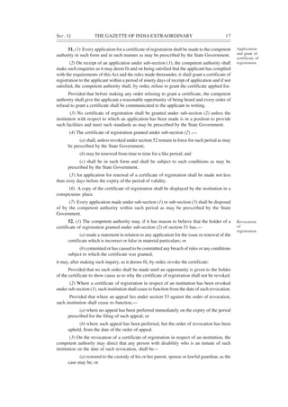 SEC. 1] THE GAZETTE OF INDIA EXTRAORDINARY 17
51. (1) Every application for a certificate of registration shall be made to the competent
authority in such form and in such manner as may be prescribed by the State Government.
(2) On receipt of an application under sub-section (1), the competent authority shall
make such enquiries as it may deem fit and on being satisfied that the applicant has complied
with the requirements of thisAct and the rules made thereunder, it shall grant a certificate of
registration to the applicant within a period of ninety days of receipt of application and if not
satisfied, the competent authority shall, by order, refuse to grant the certificate applied for:
Provided that before making any order refusing to grant a certificate, the competent
authority shall give the applicant a reasonable opportunity of being heard and every order of
refusal to grant a certificate shall be communicated to the applicant in writing.
(3) No certificate of registration shall be granted under sub-section (2) unless the
institution with respect to which an application has been made is in a position to provide
such facilities and meet such standards as may be prescribed by the State Government.
(4) The certificate of registration granted under sub-section (2) ,—
(a) shall, unless revoked under section 52 remain in force for such period as may
be prescribed by the State Government;
(b) may be renewed from time to time for a like period; and
(c) shall be in such form and shall be subject to such conditions as may be
prescribed by the State Government.
(5) An application for renewal of a certificate of registration shall be made not less
than sixty days before the expiry of the period of validity.
(6) A copy of the certificate of registration shall be displayed by the institution in a
conspicuous place.
(7) Every application made under sub-section (1) or sub-section (5) shall be disposed
of by the competent authority within such period as may be prescribed by the State
Government.
52. (1) The competent authority may, if it has reason to believe that the holder of a
certificate of registration granted under sub-section (2) of section 51 has,—
(a) made a statement in relation to any application for the issue or renewal of the
certificate which is incorrect or false in material particulars; or
(b) committed or has caused to be committed any breach of rules or any conditions
subject to which the certificate was granted,
it may, after making such inquiry, as it deems fit, by order, revoke the certificate:
Provided that no such order shall be made until an opportunity is given to the holder
of the certificate to show cause as to why the certificate of registration shall not be revoked.
(2) Where a certificate of registration in respect of an institution has been revoked
under sub-section (1), such institution shall cease to function from the date of such revocation:
Provided that where an appeal lies under section 53 against the order of revocation,
such institution shall cease to function,—
(a) where no appeal has been preferred immediately on the expiry of the period
prescribed for the filing of such appeal; or
(b) where such appeal has been preferred, but the order of revocation has been
upheld, from the date of the order of appeal.
(3) On the revocation of a certificate of registration in respect of an institution, the
competent authority may direct that any person with disability who is an inmate of such
institution on the date of such revocation, shall be—
(a) restored to the custody of his or her parent, spouse or lawful guardian, as the
case may be; or
Application
and grant of
certificate of
registration.
Revocation
of
registration.
 