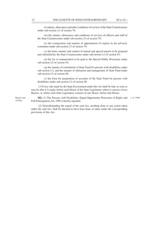 32 THE GAZETTE OF INDIA EXTRAORDINARY [PART II—
(l) salaries, allowances and other conditions of services of the State Commissioner
under sub-section (3) of section 79;
(m) the salaries, allowances and conditions of services of officers and staff of
the State Commissioner under sub-section (3) of section 79;
(n) the composition and manner of appointment of experts in the advisory
committee under sub-section (7) of section 79;
(o) the form, manner and content of annual and special reports to be prepared
and submitted by the State Commissioner under sub-section (3) of section 83;
(p) the fee or remuneration to be paid to the Special Public Prosecutor under
sub-section (2) of section 85;
(q) the manner of constitution of State Fund for persons with disabilities under
sub-section (1), and the manner of utilisation and management of State Fund under
sub-section (2) of section 88;
(r) the form for preparation of accounts of the State Fund for persons with
disabilities under sub-section (3) of section 88.
(3) Every rule made by the State Government under this Act shall be laid, as soon as
may be after it is made, before each House of the State Legislature where it consists of two
Houses, or where such State Legislature consists of one House, before that House.
102. (1) The Persons with Disabilities (Equal Opportunity Protection of Rights and
Full Participation)Act, 1995 is hereby repealed.
(2) Notwithstanding the repeal of the said Act, anything done or any action taken
under the said Act, shall be deemed to have been done or taken under the corresponding
provisions of this Act.
Repeal and
savings.
1 of 1996.
 