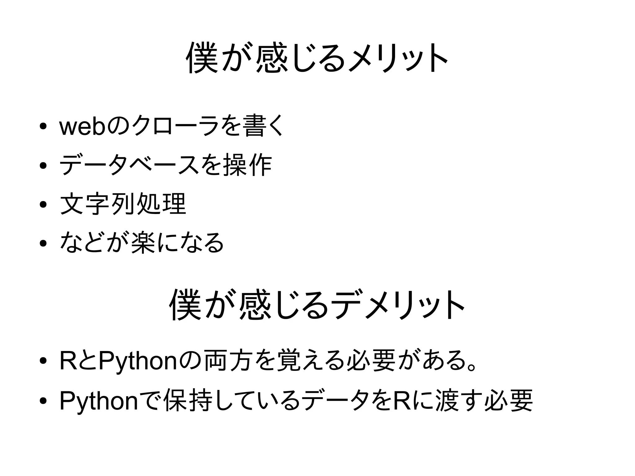 僕が感じるメリット
● webのクローラを書く
● データベースを操作
● 文字列処理
● などが楽になる
● RとPythonの両方を覚える必要がある。
● Pythonで保持しているデータをRに渡す必要
僕が感じるデメリット
 