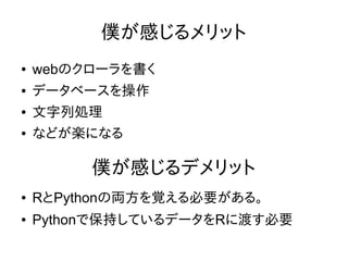僕が感じるメリット
● webのクローラを書く
● データベースを操作
● 文字列処理
● などが楽になる
● RとPythonの両方を覚える必要がある。
● Pythonで保持しているデータをRに渡す必要
僕が感じるデメリット
 
