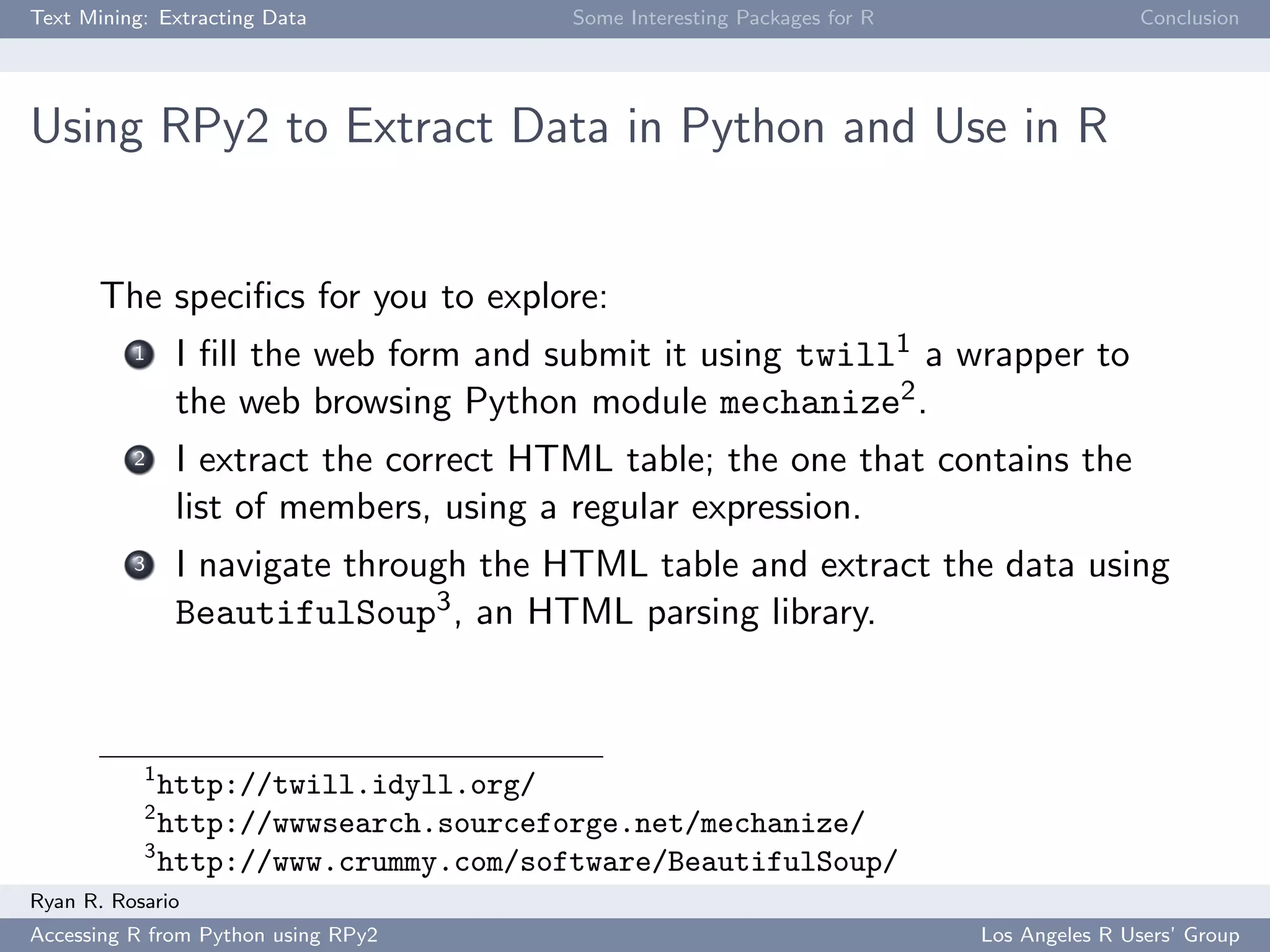 Text Mining: Extracting Data Some Interesting Packages for R Conclusion
Using RPy2 to Extract Data in Python and Use in R
The speciﬁcs for you to explore:
1 I ﬁll the web form and submit it using twill1 a wrapper to
the web browsing Python module mechanize2.
2 I extract the correct HTML table; the one that contains the
list of members, using a regular expression.
3 I navigate through the HTML table and extract the data using
BeautifulSoup3, an HTML parsing library.
1
http://twill.idyll.org/
2
http://wwwsearch.sourceforge.net/mechanize/
3
http://www.crummy.com/software/BeautifulSoup/
Ryan R. Rosario
Accessing R from Python using RPy2 Los Angeles R Users’ Group
 