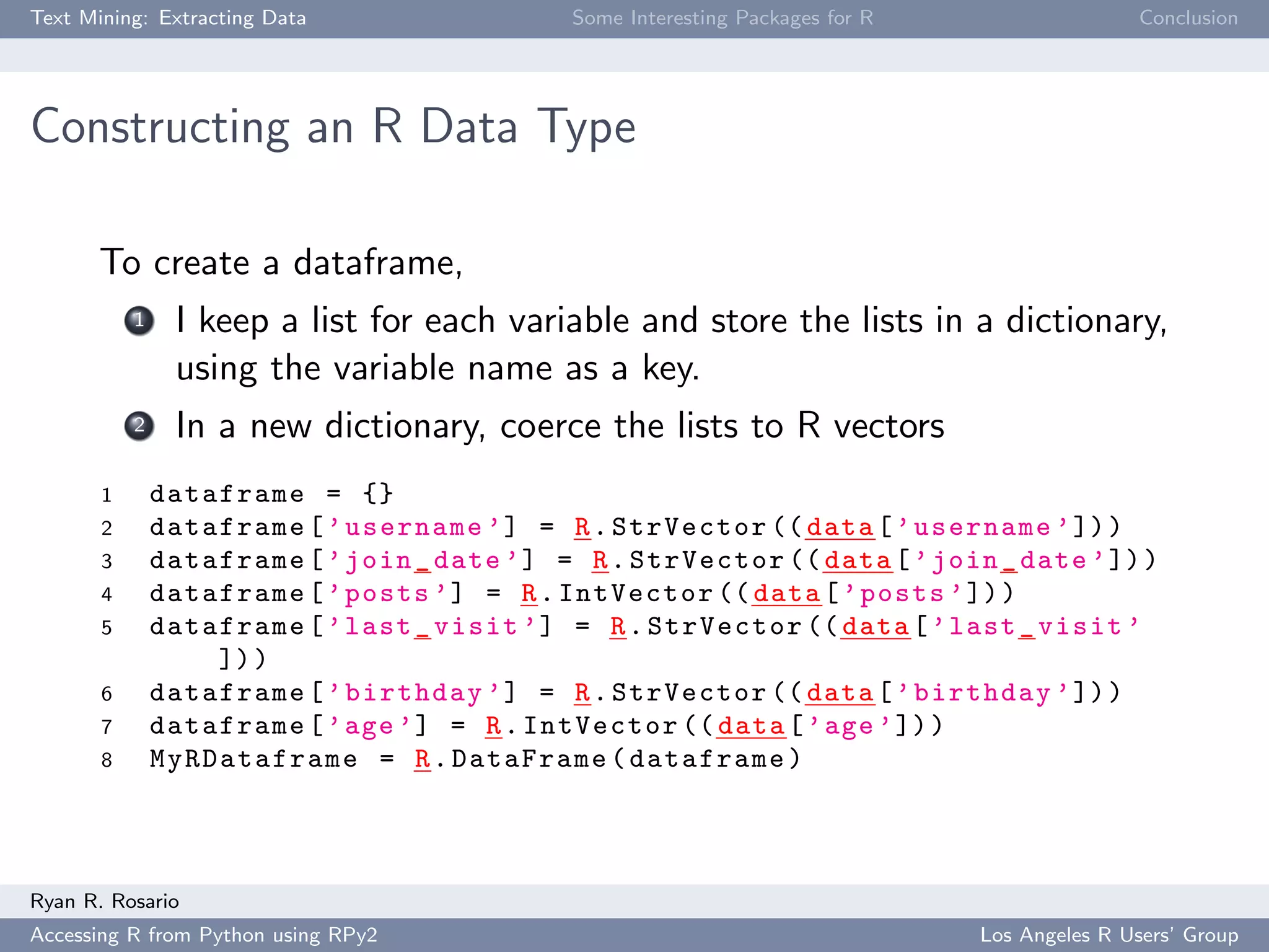 Text Mining: Extracting Data Some Interesting Packages for R Conclusion
Constructing an R Data Type
To create a dataframe,
1 I keep a list for each variable and store the lists in a dictionary,
using the variable name as a key.
2 In a new dictionary, coerce the lists to R vectors
1 dataframe = {}
2 dataframe[’username ’] = R.StrVector (( data[’username ’]))
3 dataframe[’join_date ’] = R.StrVector (( data[’join_date ’]))
4 dataframe[’posts ’] = R.IntVector (( data[’posts ’]))
5 dataframe[’last_visit ’] = R.StrVector (( data[’last_visit ’
]))
6 dataframe[’birthday ’] = R.StrVector (( data[’birthday ’]))
7 dataframe[’age’] = R.IntVector (( data[’age ’]))
8 MyRDataframe = R.DataFrame(dataframe)
Ryan R. Rosario
Accessing R from Python using RPy2 Los Angeles R Users’ Group
 