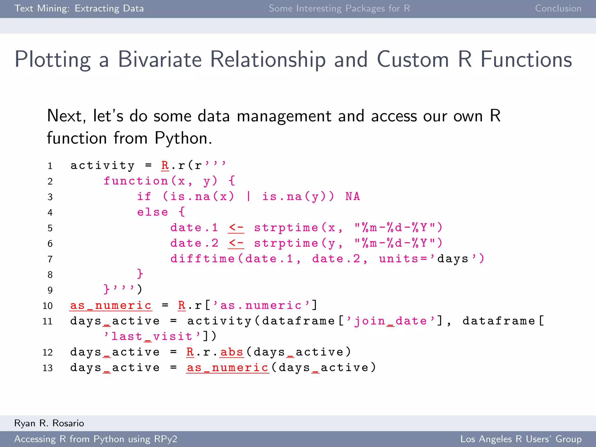 Text Mining: Extracting Data Some Interesting Packages for R Conclusion
Plotting a Bivariate Relationship and Custom R Functions
Next, let’s do some data management and access our own R
function from Python.
1 activity = R.r(r’’’
2 function(x, y) {
3 if (is.na(x) | is.na(y)) NA
4 else {
5 date .1 <- strptime(x, "%m-%d-%Y")
6 date .2 <- strptime(y, "%m-%d-%Y")
7 difftime(date.1, date.2, units=’days ’)
8 }
9 }’’’)
10 as_numeric = R.r[’as.numeric ’]
11 days_active = activity(dataframe[’join_date ’], dataframe[
’last_visit ’])
12 days_active = R.r.abs(days_active)
13 days_active = as_numeric(days_active)
Ryan R. Rosario
Accessing R from Python using RPy2 Los Angeles R Users’ Group
 