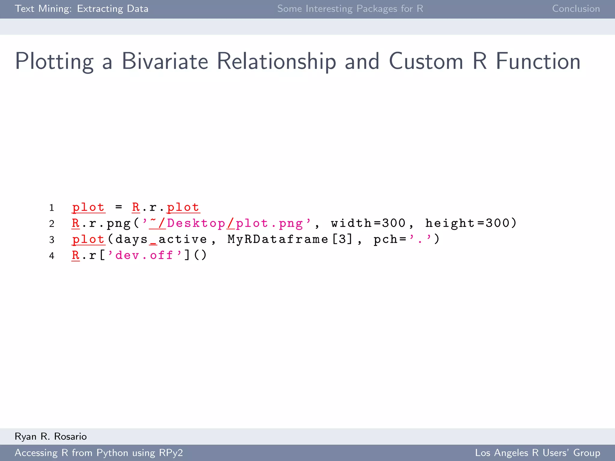 Text Mining: Extracting Data Some Interesting Packages for R Conclusion
Plotting a Bivariate Relationship and Custom R Function
1 plot = R.r.plot
2 R.r.png(’~/Desktop/plot.png ’, width =300 , height =300)
3 plot(days_active , MyRDataframe [3], pch=’.’)
4 R.r[’dev.off’]()
Ryan R. Rosario
Accessing R from Python using RPy2 Los Angeles R Users’ Group
 