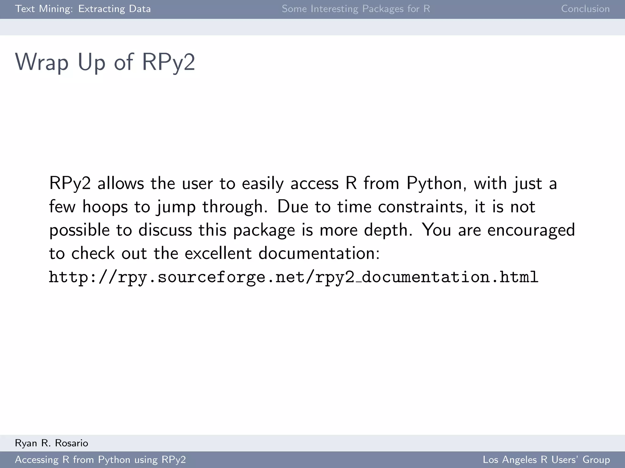 Text Mining: Extracting Data Some Interesting Packages for R Conclusion
Wrap Up of RPy2
RPy2 allows the user to easily access R from Python, with just a
few hoops to jump through. Due to time constraints, it is not
possible to discuss this package is more depth. You are encouraged
to check out the excellent documentation:
http://rpy.sourceforge.net/rpy2 documentation.html
Ryan R. Rosario
Accessing R from Python using RPy2 Los Angeles R Users’ Group
 