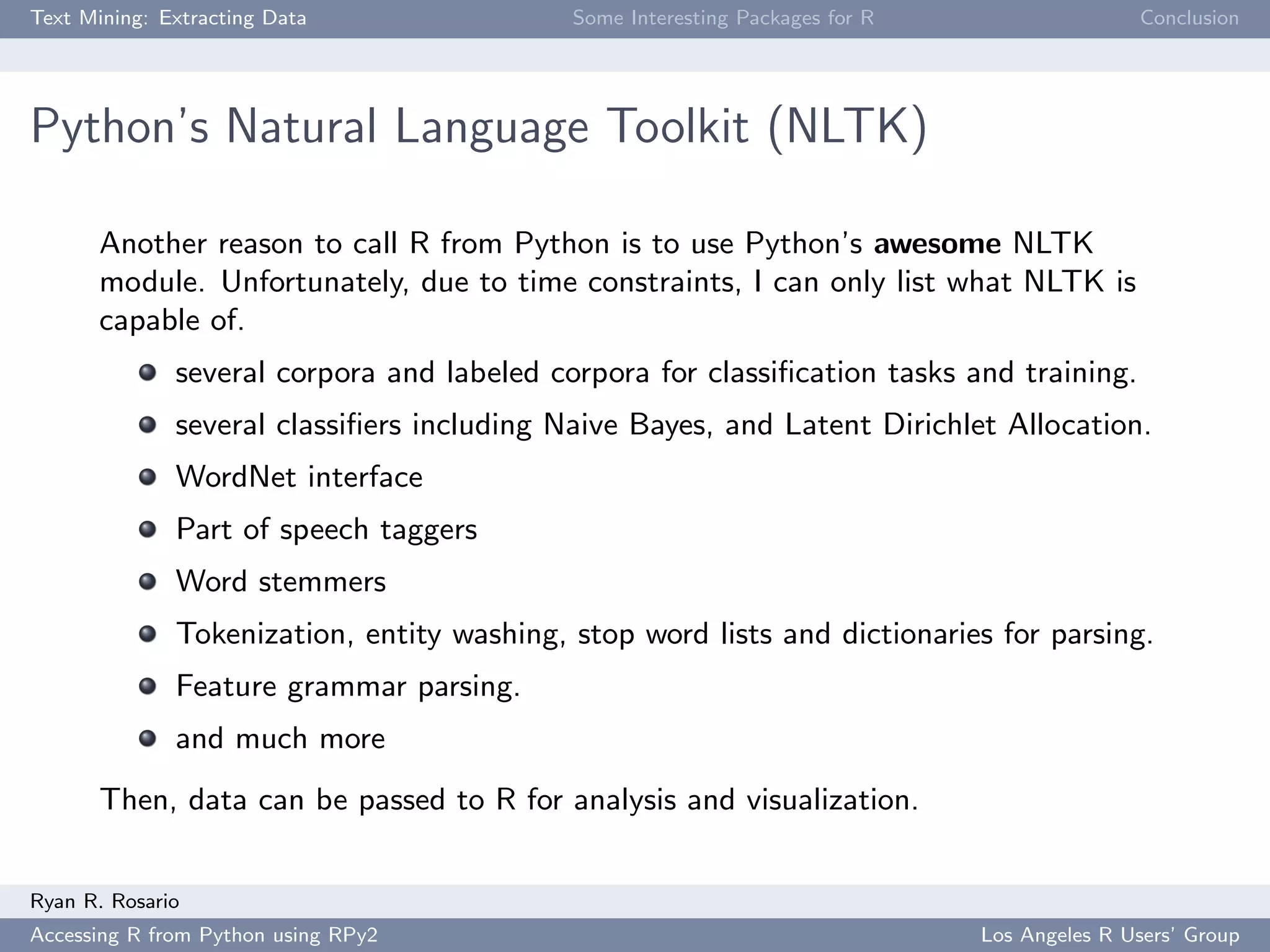 Text Mining: Extracting Data Some Interesting Packages for R Conclusion
Python’s Natural Language Toolkit (NLTK)
Another reason to call R from Python is to use Python’s awesome NLTK
module. Unfortunately, due to time constraints, I can only list what NLTK is
capable of.
several corpora and labeled corpora for classiﬁcation tasks and training.
several classiﬁers including Naive Bayes, and Latent Dirichlet Allocation.
WordNet interface
Part of speech taggers
Word stemmers
Tokenization, entity washing, stop word lists and dictionaries for parsing.
Feature grammar parsing.
and much more
Then, data can be passed to R for analysis and visualization.
Ryan R. Rosario
Accessing R from Python using RPy2 Los Angeles R Users’ Group
 