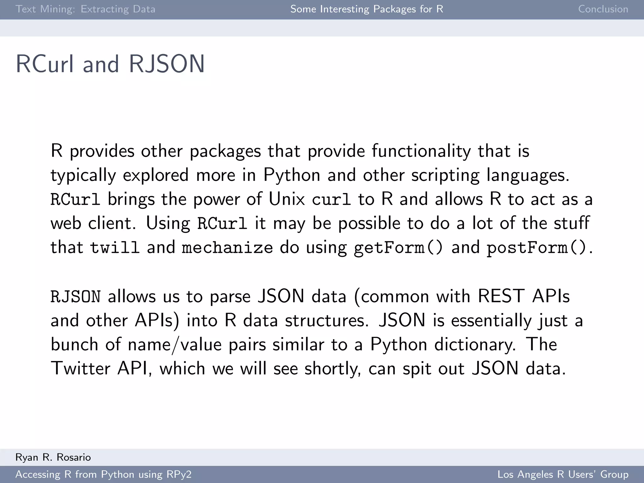 Text Mining: Extracting Data Some Interesting Packages for R Conclusion
RCurl and RJSON
R provides other packages that provide functionality that is
typically explored more in Python and other scripting languages.
RCurl brings the power of Unix curl to R and allows R to act as a
web client. Using RCurl it may be possible to do a lot of the stuﬀ
that twill and mechanize do using getForm() and postForm().
RJSON allows us to parse JSON data (common with REST APIs
and other APIs) into R data structures. JSON is essentially just a
bunch of name/value pairs similar to a Python dictionary. The
Twitter API, which we will see shortly, can spit out JSON data.
Ryan R. Rosario
Accessing R from Python using RPy2 Los Angeles R Users’ Group
 
