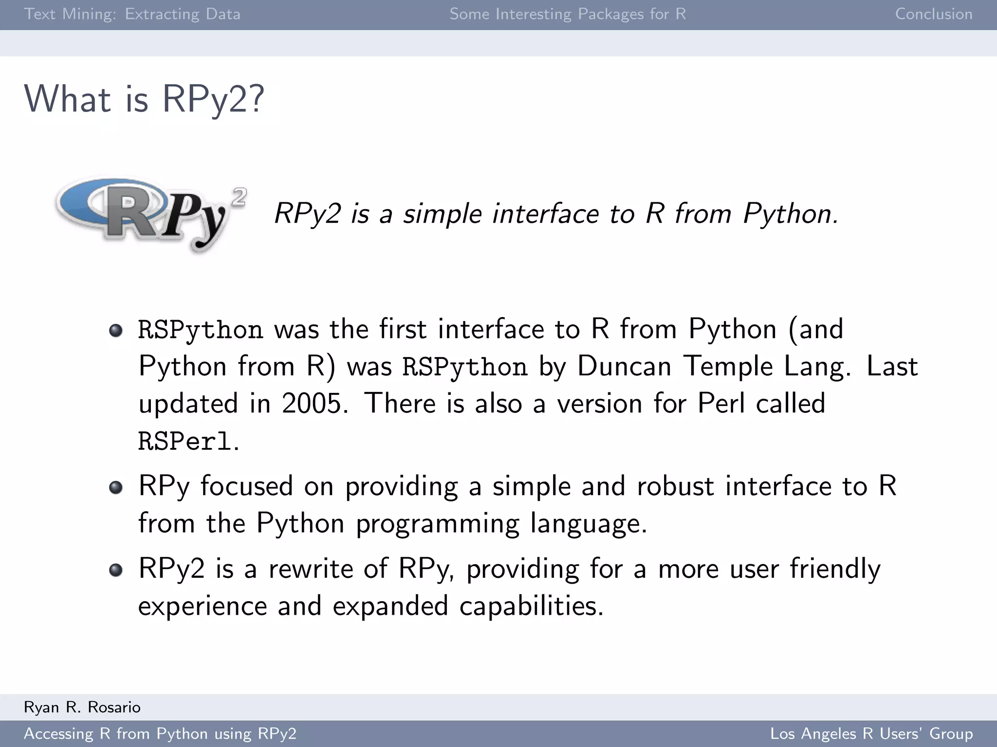 Text Mining: Extracting Data Some Interesting Packages for R Conclusion
What is RPy2?
RPy2 is a simple interface to R from Python.
RSPython was the ﬁrst interface to R from Python (and
Python from R) was RSPython by Duncan Temple Lang. Last
updated in 2005. There is also a version for Perl called
RSPerl.
RPy focused on providing a simple and robust interface to R
from the Python programming language.
RPy2 is a rewrite of RPy, providing for a more user friendly
experience and expanded capabilities.
Ryan R. Rosario
Accessing R from Python using RPy2 Los Angeles R Users’ Group
 
