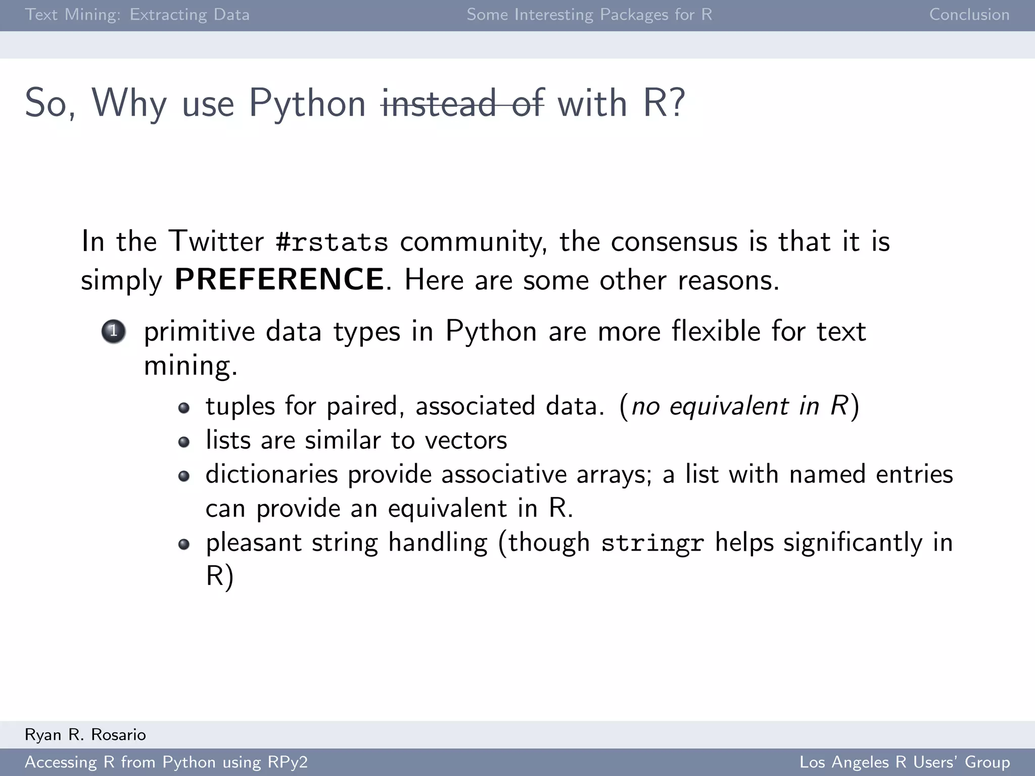 Text Mining: Extracting Data Some Interesting Packages for R Conclusion
So, Why use Python instead of with R?
In the Twitter #rstats community, the consensus is that it is
simply PREFERENCE. Here are some other reasons.
1 primitive data types in Python are more ﬂexible for text
mining.
tuples for paired, associated data. (no equivalent in R)
lists are similar to vectors
dictionaries provide associative arrays; a list with named entries
can provide an equivalent in R.
pleasant string handling (though stringr helps signiﬁcantly in
R)
Ryan R. Rosario
Accessing R from Python using RPy2 Los Angeles R Users’ Group
 