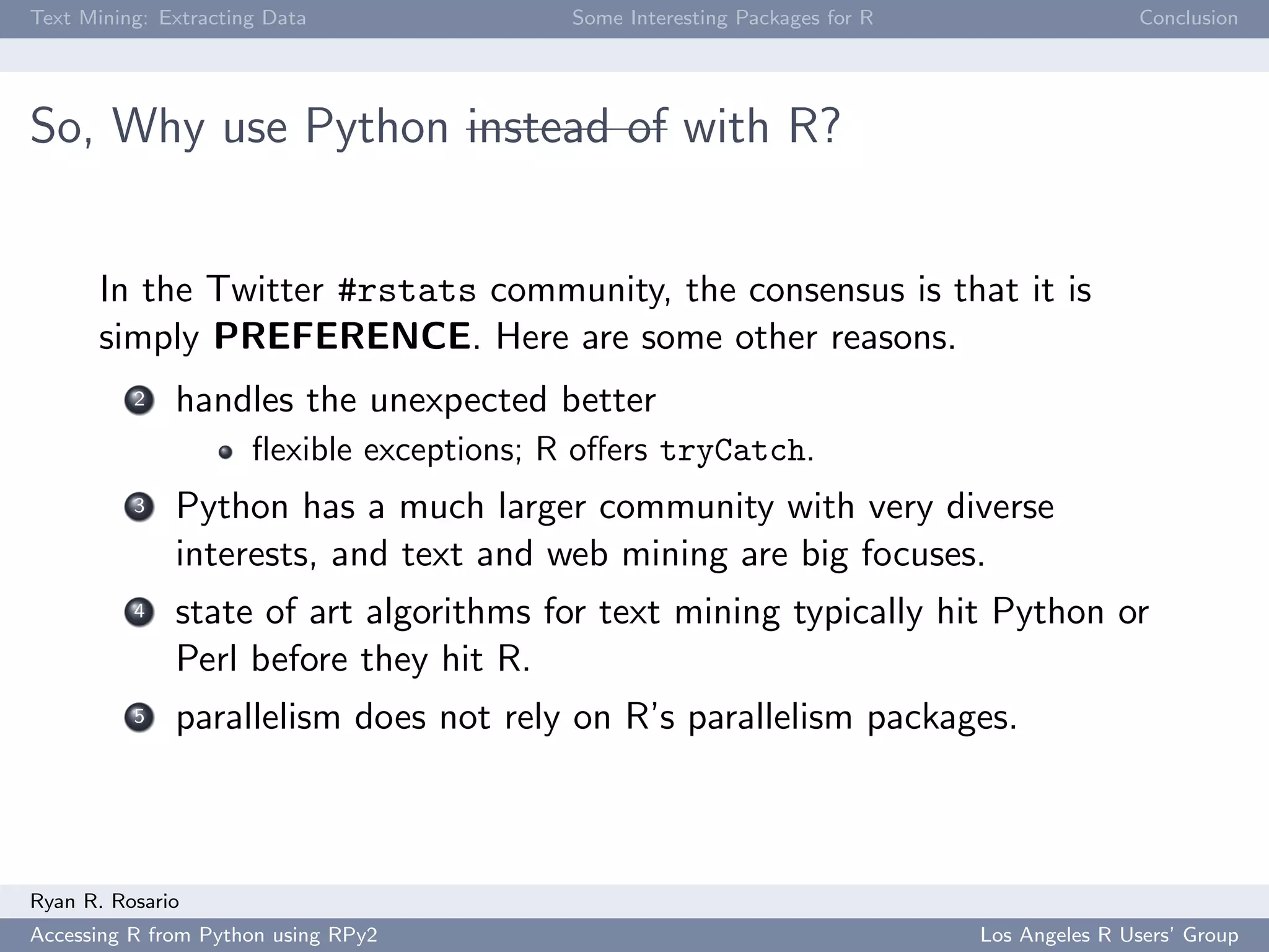 Text Mining: Extracting Data Some Interesting Packages for R Conclusion
So, Why use Python instead of with R?
In the Twitter #rstats community, the consensus is that it is
simply PREFERENCE. Here are some other reasons.
2 handles the unexpected better
ﬂexible exceptions; R oﬀers tryCatch.
3 Python has a much larger community with very diverse
interests, and text and web mining are big focuses.
4 state of art algorithms for text mining typically hit Python or
Perl before they hit R.
5 parallelism does not rely on R’s parallelism packages.
Ryan R. Rosario
Accessing R from Python using RPy2 Los Angeles R Users’ Group
 