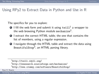Text Mining: Extracting Data Some Interesting Packages for R Conclusion
Using RPy2 to Extract Data in Python and Use in R
The speciﬁcs for you to explore:
1 I ﬁll the web form and submit it using twill1 a wrapper to
the web browsing Python module mechanize2.
2 I extract the correct HTML table; the one that contains the
list of members, using a regular expression.
3 I navigate through the HTML table and extract the data using
BeautifulSoup3, an HTML parsing library.
1
http://twill.idyll.org/
2
http://wwwsearch.sourceforge.net/mechanize/
3
http://www.crummy.com/software/BeautifulSoup/
Ryan R. Rosario
Accessing R from Python using RPy2 Los Angeles R Users’ Group
 