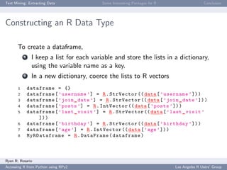 Text Mining: Extracting Data Some Interesting Packages for R Conclusion
Constructing an R Data Type
To create a dataframe,
1 I keep a list for each variable and store the lists in a dictionary,
using the variable name as a key.
2 In a new dictionary, coerce the lists to R vectors
1 dataframe = {}
2 dataframe[’username ’] = R.StrVector (( data[’username ’]))
3 dataframe[’join_date ’] = R.StrVector (( data[’join_date ’]))
4 dataframe[’posts ’] = R.IntVector (( data[’posts ’]))
5 dataframe[’last_visit ’] = R.StrVector (( data[’last_visit ’
]))
6 dataframe[’birthday ’] = R.StrVector (( data[’birthday ’]))
7 dataframe[’age’] = R.IntVector (( data[’age ’]))
8 MyRDataframe = R.DataFrame(dataframe)
Ryan R. Rosario
Accessing R from Python using RPy2 Los Angeles R Users’ Group
 