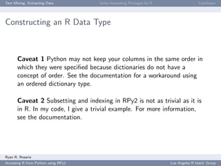 Text Mining: Extracting Data Some Interesting Packages for R Conclusion
Constructing an R Data Type
Caveat 1 Python may not keep your columns in the same order in
which they were speciﬁed because dictionaries do not have a
concept of order. See the documentation for a workaround using
an ordered dictionary type.
Caveat 2 Subsetting and indexing in RPy2 is not as trivial as it is
in R. In my code, I give a trivial example. For more information,
see the documentation.
Ryan R. Rosario
Accessing R from Python using RPy2 Los Angeles R Users’ Group
 