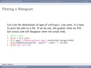 Text Mining: Extracting Data Some Interesting Packages for R Conclusion
Plotting a Histogram
Let’s see the distribution of ages of offtopic.com users. It is best
to print the plot to a ﬁle. If we do not, the graphic relies on X11
(on Linux) and will disappear when the script ends.
1 #Plot ages
2 hist = R.r.hist
3 R.r.png(’~/Desktop/hist.png ’,width =300 , height =300)
4 hist( MyRDataframe [2], main="" xlab="", br =20)
5 R.r[’dev.off’]()
Ryan R. Rosario
Accessing R from Python using RPy2 Los Angeles R Users’ Group
 