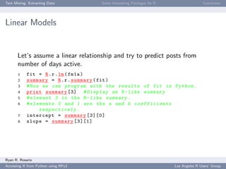 Text Mining: Extracting Data Some Interesting Packages for R Conclusion
Linear Models
Let’s assume a linear relationship and try to predict posts from
number of days active.
1 fit = R.r.lm(fm1a)
2 summary = R.r.summary(fit)
3 #Now we can program with the results of fit in Python .
4 print summary [3] # Display an R-like summary
5 # element 3 is the R-like summary .
6 # elements 0 and 1 are the a and b coefficients
respectively .
7 intercept = summary [3][0]
8 slope = summary [3][1]
Ryan R. Rosario
Accessing R from Python using RPy2 Los Angeles R Users’ Group
 