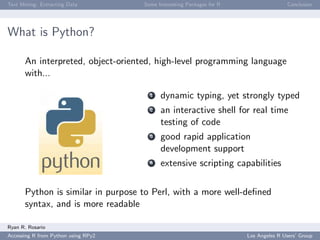 Text Mining: Extracting Data Some Interesting Packages for R Conclusion
What is Python?
An interpreted, object-oriented, high-level programming language
with...
1 dynamic typing, yet strongly typed
2 an interactive shell for real time
testing of code
3 good rapid application
development support
4 extensive scripting capabilities
Python is similar in purpose to Perl, with a more well-deﬁned
syntax, and is more readable
Ryan R. Rosario
Accessing R from Python using RPy2 Los Angeles R Users’ Group
 