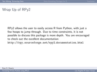 Text Mining: Extracting Data Some Interesting Packages for R Conclusion
Wrap Up of RPy2
RPy2 allows the user to easily access R from Python, with just a
few hoops to jump through. Due to time constraints, it is not
possible to discuss this package is more depth. You are encouraged
to check out the excellent documentation:
http://rpy.sourceforge.net/rpy2 documentation.html
Ryan R. Rosario
Accessing R from Python using RPy2 Los Angeles R Users’ Group
 