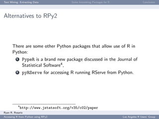 Text Mining: Extracting Data Some Interesting Packages for R Conclusion
Alternatives to RPy2
There are some other Python packages that allow use of R in
Python:
1 PypeR is a brand new package discussed in the Journal of
Statistical Software4,
2 pyRServe for accessing R running RServe from Python.
4
http://www.jstatsoft.org/v35/c02/paper
Ryan R. Rosario
Accessing R from Python using RPy2 Los Angeles R Users’ Group
 