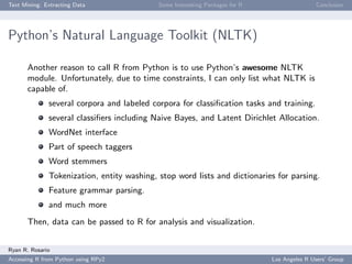 Text Mining: Extracting Data Some Interesting Packages for R Conclusion
Python’s Natural Language Toolkit (NLTK)
Another reason to call R from Python is to use Python’s awesome NLTK
module. Unfortunately, due to time constraints, I can only list what NLTK is
capable of.
several corpora and labeled corpora for classiﬁcation tasks and training.
several classiﬁers including Naive Bayes, and Latent Dirichlet Allocation.
WordNet interface
Part of speech taggers
Word stemmers
Tokenization, entity washing, stop word lists and dictionaries for parsing.
Feature grammar parsing.
and much more
Then, data can be passed to R for analysis and visualization.
Ryan R. Rosario
Accessing R from Python using RPy2 Los Angeles R Users’ Group
 