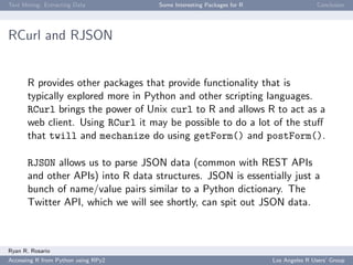 Text Mining: Extracting Data Some Interesting Packages for R Conclusion
RCurl and RJSON
R provides other packages that provide functionality that is
typically explored more in Python and other scripting languages.
RCurl brings the power of Unix curl to R and allows R to act as a
web client. Using RCurl it may be possible to do a lot of the stuﬀ
that twill and mechanize do using getForm() and postForm().
RJSON allows us to parse JSON data (common with REST APIs
and other APIs) into R data structures. JSON is essentially just a
bunch of name/value pairs similar to a Python dictionary. The
Twitter API, which we will see shortly, can spit out JSON data.
Ryan R. Rosario
Accessing R from Python using RPy2 Los Angeles R Users’ Group
 