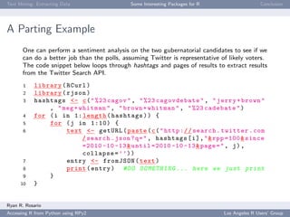 Text Mining: Extracting Data Some Interesting Packages for R Conclusion
A Parting Example
One can perform a sentiment analysis on the two gubernatorial candidates to see if we
can do a better job than the polls, assuming Twitter is representative of likely voters.
The code snippet below loops through hashtags and pages of results to extract results
from the Twitter Search API.
1 library(RCurl)
2 library(rjson)
3 hashtags <- c("%23 cagov", "%23 cagovdebate", "jerry+brown"
, "meg+whitman", "brown+whitman", "%23 cadebate")
4 for (i in 1: length(hashtags)) {
5 for (j in 1:10) {
6 text <- getURL(paste(c("http://search.twitter.com
/search.json?q=", hashtags[i],"&rpp =100&since
=2010 -10 -13&until =2010 -10 -13&page=", j),
collapse=’’))
7 entry <- fromJSON(text)
8 print(entry) #DO SOMETHING ... here we just print
9 }
10 }
Ryan R. Rosario
Accessing R from Python using RPy2 Los Angeles R Users’ Group
 