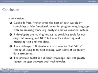 Text Mining: Extracting Data Some Interesting Packages for R Conclusion
Conclusion
In conclusion...
1 Calling R from Python gives the best of both worlds by
combining a fully functional, beautiful programming language
with an amazing modeling, analysis and visualization system.
2 R developers are making inroads at providing tools for not
only text mining and NLP, but also for extracting and
managing text and web data.
3 The challenge to R developers is to remove that “dirty”
feeling of using R for text mining, with some of its clunky
data structures.
4 The previous bullet is a diﬃcult challenge, but will greatly
reduce the gap between both technologies.
Ryan R. Rosario
Accessing R from Python using RPy2 Los Angeles R Users’ Group
 