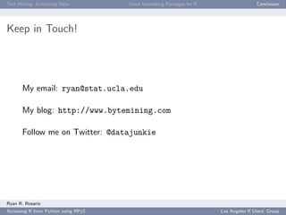Text Mining: Extracting Data Some Interesting Packages for R Conclusion
Keep in Touch!
My email: ryan@stat.ucla.edu
My blog: http://www.bytemining.com
Follow me on Twitter: @datajunkie
Ryan R. Rosario
Accessing R from Python using RPy2 Los Angeles R Users’ Group
 