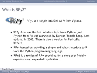 Text Mining: Extracting Data Some Interesting Packages for R Conclusion
What is RPy2?
RPy2 is a simple interface to R from Python.
RSPython was the ﬁrst interface to R from Python (and
Python from R) was RSPython by Duncan Temple Lang. Last
updated in 2005. There is also a version for Perl called
RSPerl.
RPy focused on providing a simple and robust interface to R
from the Python programming language.
RPy2 is a rewrite of RPy, providing for a more user friendly
experience and expanded capabilities.
Ryan R. Rosario
Accessing R from Python using RPy2 Los Angeles R Users’ Group
 