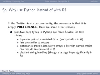Text Mining: Extracting Data Some Interesting Packages for R Conclusion
So, Why use Python instead of with R?
In the Twitter #rstats community, the consensus is that it is
simply PREFERENCE. Here are some other reasons.
1 primitive data types in Python are more ﬂexible for text
mining.
tuples for paired, associated data. (no equivalent in R)
lists are similar to vectors
dictionaries provide associative arrays; a list with named entries
can provide an equivalent in R.
pleasant string handling (though stringr helps signiﬁcantly in
R)
Ryan R. Rosario
Accessing R from Python using RPy2 Los Angeles R Users’ Group
 