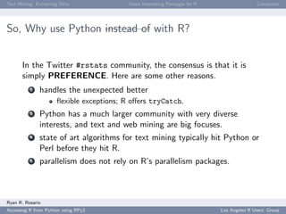 Text Mining: Extracting Data Some Interesting Packages for R Conclusion
So, Why use Python instead of with R?
In the Twitter #rstats community, the consensus is that it is
simply PREFERENCE. Here are some other reasons.
2 handles the unexpected better
ﬂexible exceptions; R oﬀers tryCatch.
3 Python has a much larger community with very diverse
interests, and text and web mining are big focuses.
4 state of art algorithms for text mining typically hit Python or
Perl before they hit R.
5 parallelism does not rely on R’s parallelism packages.
Ryan R. Rosario
Accessing R from Python using RPy2 Los Angeles R Users’ Group
 