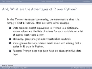 Text Mining: Extracting Data Some Interesting Packages for R Conclusion
And, What are the Advantages of R over Python?
In the Twitter #rstats community, the consensus is that it is
simply PREFERENCE. Here are some other reasons.
1 Data frames; closest equivalent in Python is a dictionary,
whose values are the lists of values for each variable, or a list
of tuples, each tuple a row.
2 obviously, great analysis and visualization routines.
3 some genius developers have made some web mining tasks
easier in R than in Python.
4 Factors; Python does not even have an enum primitive data
type.
Ryan R. Rosario
Accessing R from Python using RPy2 Los Angeles R Users’ Group
 