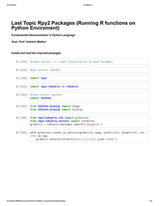 5/19/2020 Untitled11
localhost:8888/nbconvert/html/Untitled11.ipynb?download=false 1/4
Last Topic Rpy2 Packages (Running R functions on
Python Enviroment)
Fundamental Demonstration in Python Language
Asst. Prof. Ashwini Mathur
Install and load the required packages
In [12]: #conda install -c r rpy2 [Installation of Rpy2 Package]
In [13]: #pip install Ipython
In [14]: import rpy2
In [15]: import rpy2.robjects as robjects
In [16]: #!pip install ipython
import IPython
In [17]: from IPython.display import Image
from IPython.display import display
In [18]: from rpy2.robjects.lib import grdevices
from rpy2.robjects.vectors import IntVector
graphics = robjects.packages.importr('graphics')
In [19]: with grdevices.render_to_bytesio(grdevices.jpeg, width=1024, height=896, res =
150) as img:
graphics.barplot(IntVector((1,2,3,4,5)), ylab='value')
 