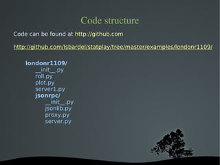 Code structure
Code can be found at http://github.com

http://github.com/lsbardel/statplay/tree/master/examples/londonr1109/

    londonr1109/
       __init__.py
       roll.py
       plot.py
       server1.py
       jsonrpc/
            __init__.py
            jsonlib.py
            proxy.py
            server.py




                            
 