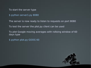 To start the server type

$ python server1.py 8080

The server is now ready to listen to requests on port 8080

To test the server the plot.py client can be used

To plot Google moving averages with rolloing window of 60
days type

$ python plot.py GOOG 60




                            
 