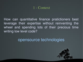 1 ­ Context


How can quantitative finance pratictioners best
leverage their expertise without reinventing the
wheel and spending lots of their precious time
writing low level code?

          opensource technologies



                   
 