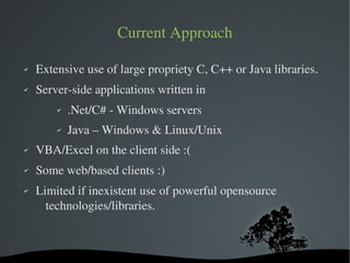 Current Approach

✔   Extensive use of large propriety C, C++ or Java libraries.
✔   Server­side applications written in
        ✔    .Net/C# ­ Windows servers
        ✔    Java – Windows & Linux/Unix
✔   VBA/Excel on the client side :(
✔   Some web/based clients :)
✔   Limited if inexistent use of powerful opensource 
      technologies/libraries.



                           
 
