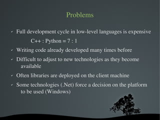 Problems

✔   Full development cycle in low­level languages is expensive
             C++ : Python = 7 : 1
✔   Writing code already developed many times before
✔   Difficult to adjust to new technologies as they become 
     available
✔   Often libraries are deployed on the client machine
✔   Some technologies (.Net) force a decision on the platform 
     to be used (Windows)



                            
 