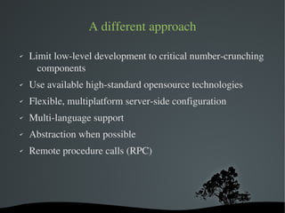 A different approach

✔   Limit low­level development to critical number­crunching 
      components
✔   Use available high­standard opensource technologies
✔   Flexible, multiplatform server­side configuration
✔   Multi­language support
✔   Abstraction when possible
✔   Remote procedure calls (RPC)




                          
 