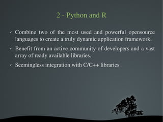 2 ­ Python and R

✔   Combine  two  of  the  most  used  and  powerful  opensource 
    languages to create a truly dynamic application framework.
✔   Benefit from an active community of developers and a vast 
    array of ready available libraries.
✔   Seemingless integration with C/C++ libraries




                          
 