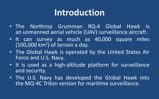 Introduction
• The Northrop Grumman RQ-4 Global Hawk is
an unmanned aerial vehicle (UAV) surveillance aircraft.
• It can survey as much as 40,000 square miles
(100,000 km2) of terrain a day.
• The Global Hawk is operated by the United States Air
Force and U.S. Navy.
• It is used as a high-altitude platform for surveillance
and security.
• The U.S. Navy has developed the Global Hawk into
the MQ-4C Triton version for maritime surveillance.
 