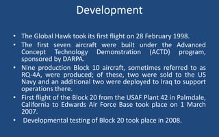 Development
• The Global Hawk took its first flight on 28 February 1998.
• The first seven aircraft were built under the Advanced
Concept Technology Demonstration (ACTD) program,
sponsored by DARPA.
• Nine production Block 10 aircraft, sometimes referred to as
RQ-4A, were produced; of these, two were sold to the US
Navy and an additional two were deployed to Iraq to support
operations there.
• First flight of the Block 20 from the USAF Plant 42 in Palmdale,
California to Edwards Air Force Base took place on 1 March
2007.
• Developmental testing of Block 20 took place in 2008.
 