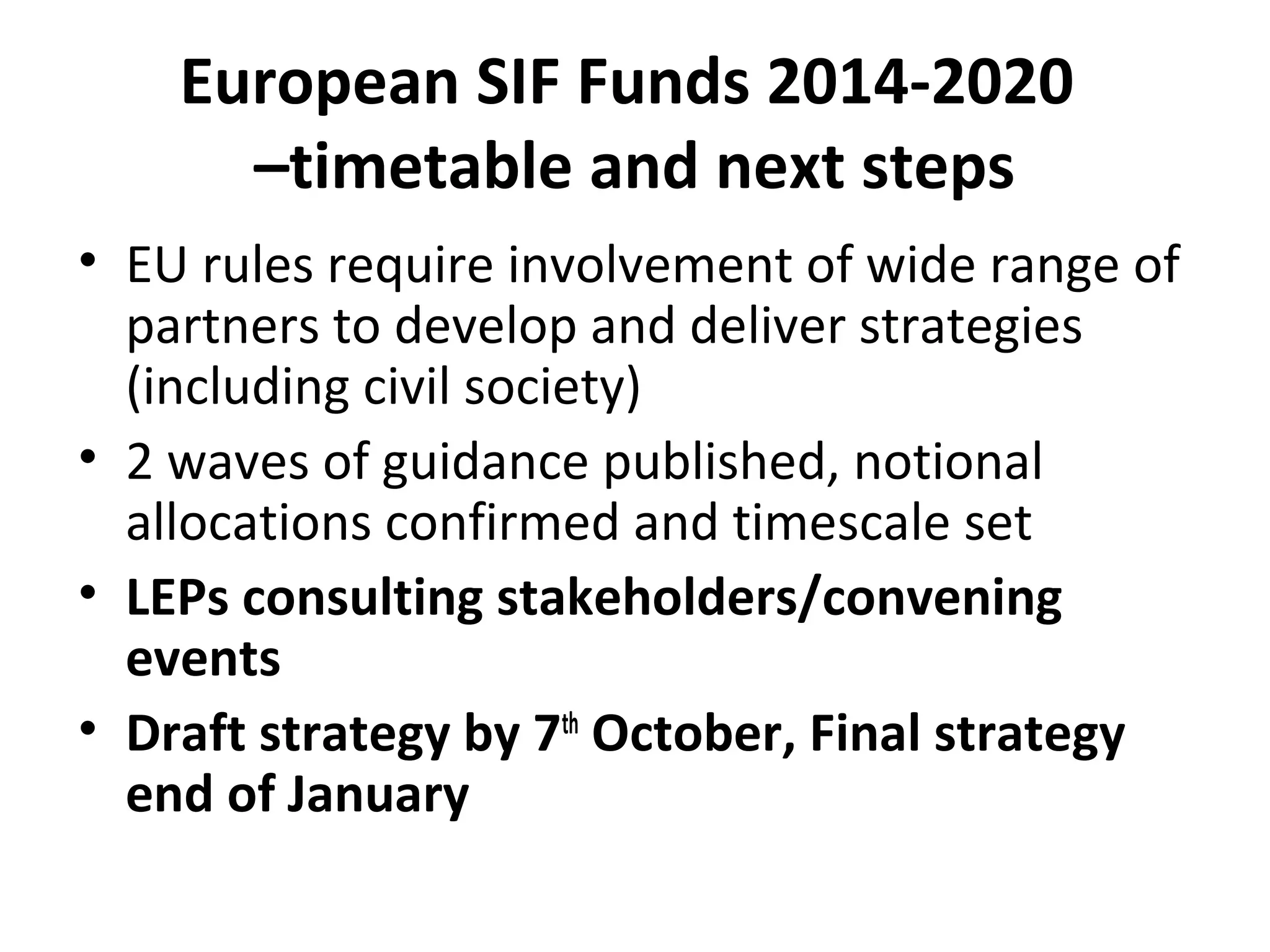 European SIF Funds 2014-2020
–timetable and next steps
• EU rules require involvement of wide range of
partners to develop and deliver strategies
(including civil society)
• 2 waves of guidance published, notional
allocations confirmed and timescale set
• LEPs consulting stakeholders/convening
events
• Draft strategy by 7th October, Final strategy
end of January

 