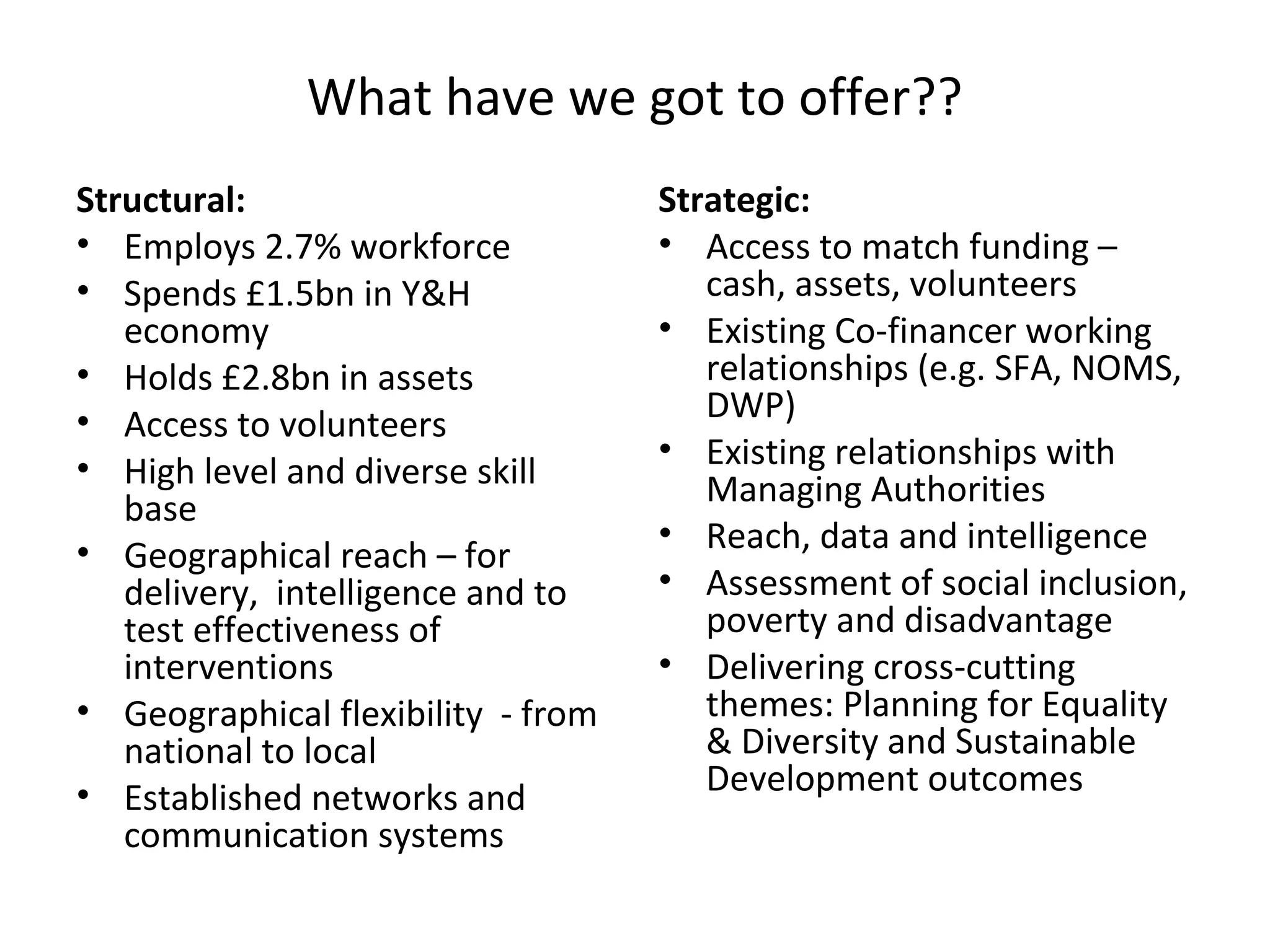 What have we got to offer??
Structural:
• Employs 2.7% workforce
• Spends £1.5bn in Y&H
economy
• Holds £2.8bn in assets
• Access to volunteers
• High level and diverse skill
base
• Geographical reach – for
delivery, intelligence and to
test effectiveness of
interventions
• Geographical flexibility - from
national to local
• Established networks and
communication systems

Strategic:
• Access to match funding –
cash, assets, volunteers
• Existing Co-financer working
relationships (e.g. SFA, NOMS,
DWP)
• Existing relationships with
Managing Authorities
• Reach, data and intelligence
• Assessment of social inclusion,
poverty and disadvantage
• Delivering cross-cutting
themes: Planning for Equality
& Diversity and Sustainable
Development outcomes

 