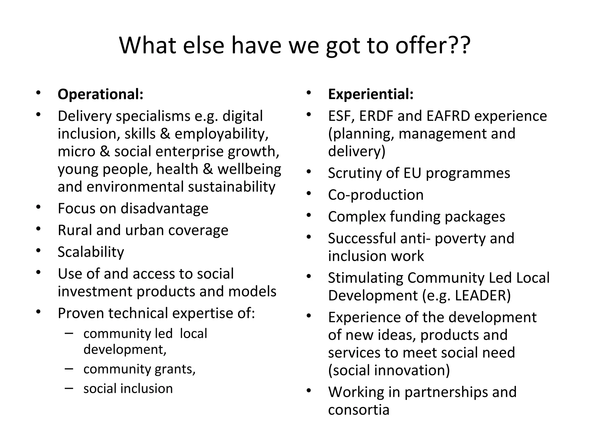 What else have we got to offer??
•
•

•
•
•
•
•

Operational:
Delivery specialisms e.g. digital
inclusion, skills & employability,
micro & social enterprise growth,
young people, health & wellbeing
and environmental sustainability
Focus on disadvantage
Rural and urban coverage
Scalability
Use of and access to social
investment products and models
Proven technical expertise of:
– community led local
development,
– community grants,
– social inclusion

•
•
•
•
•
•
•
•

•

Experiential:
ESF, ERDF and EAFRD experience
(planning, management and
delivery)
Scrutiny of EU programmes
Co-production
Complex funding packages
Successful anti- poverty and
inclusion work
Stimulating Community Led Local
Development (e.g. LEADER)
Experience of the development
of new ideas, products and
services to meet social need
(social innovation)
Working in partnerships and
consortia

 