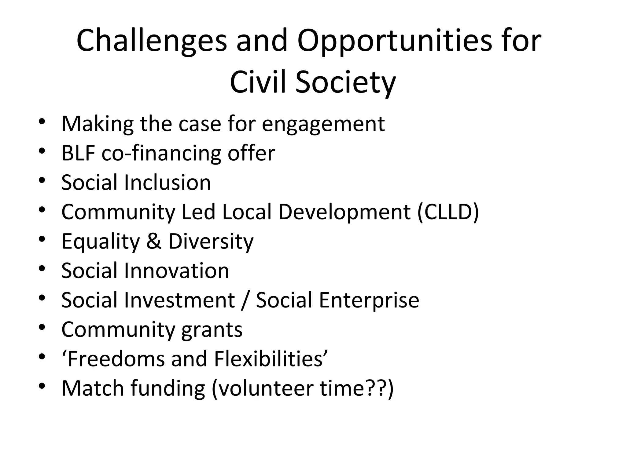 Challenges and Opportunities for
Civil Society
•
•
•
•
•
•
•
•
•
•

Making the case for engagement
BLF co-financing offer
Social Inclusion
Community Led Local Development (CLLD)
Equality & Diversity
Social Innovation
Social Investment / Social Enterprise
Community grants
‘Freedoms and Flexibilities’
Match funding (volunteer time??)

 