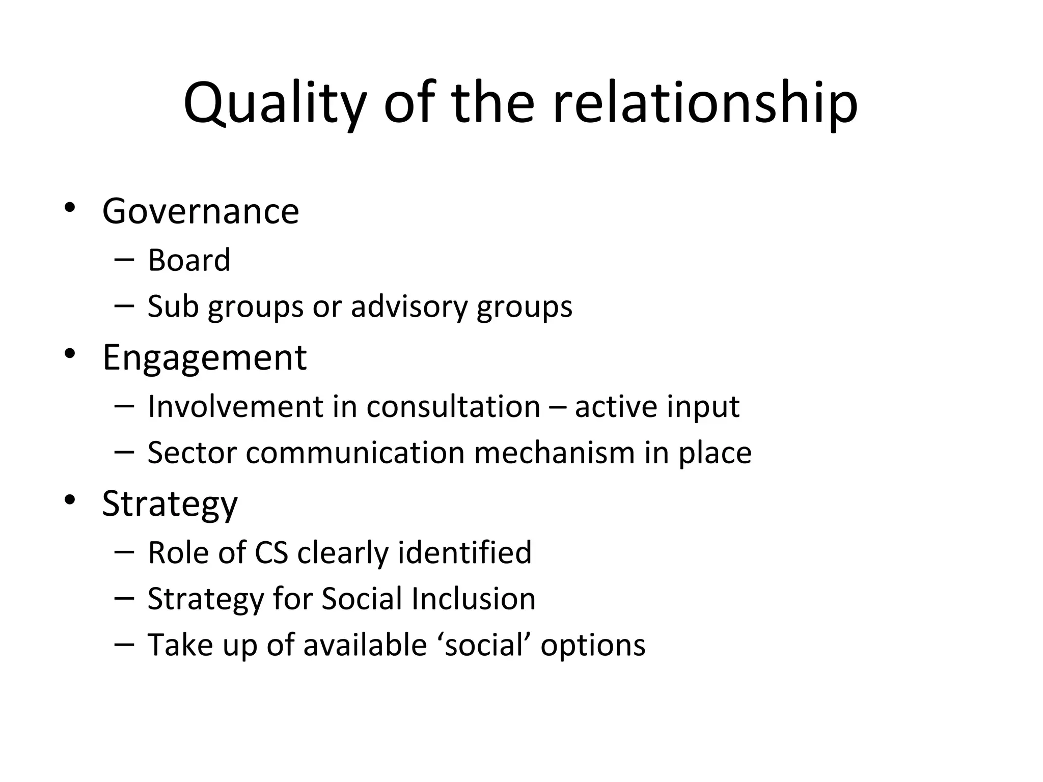 Quality of the relationship
• Governance
– Board
– Sub groups or advisory groups

• Engagement
– Involvement in consultation – active input
– Sector communication mechanism in place

• Strategy
– Role of CS clearly identified
– Strategy for Social Inclusion
– Take up of available ‘social’ options

 