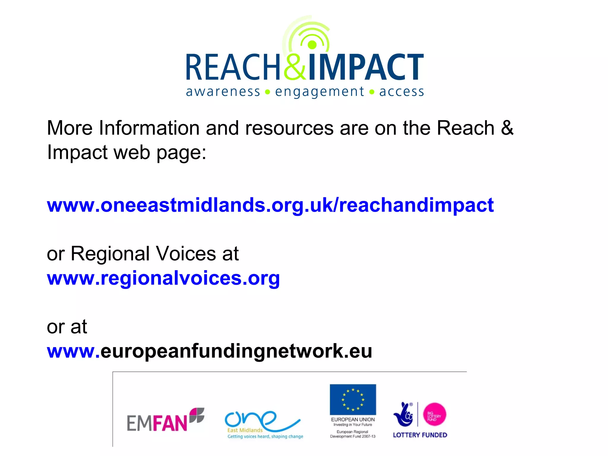 More Information and resources are on the Reach &
Impact web page:
www.oneeastmidlands.org.uk/reachandimpact
or Regional Voices at
www.regionalvoices.org
or at
www.europeanfundingnetwork.eu

 